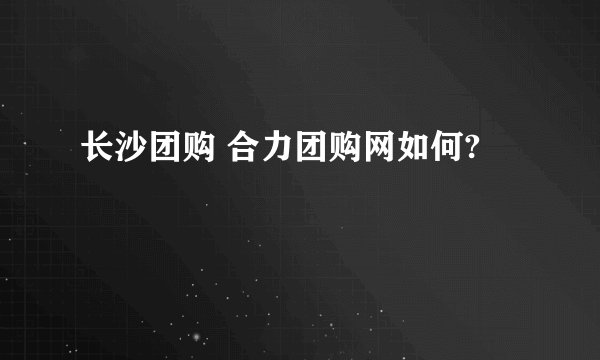 长沙团购 合力团购网如何?