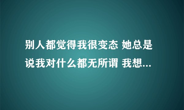 别人都觉得我很变态 她总是说我对什么都无所谓 我想改变 但我却不知道怎么做才好