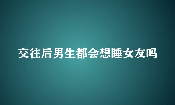 交往后男生都会想睡女友吗