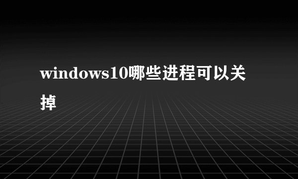 windows10哪些进程可以关掉