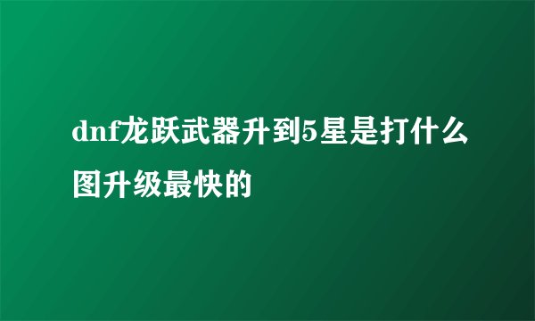 dnf龙跃武器升到5星是打什么图升级最快的