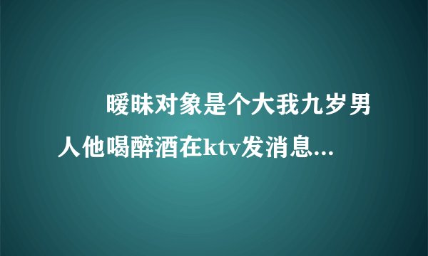 ￼￼暧昧对象是个大我九岁男人他喝醉酒在ktv发消息说想听我唱歌，他很喜欢这是什么意思？