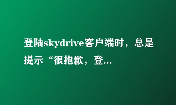 登陆skydrive客户端时，总是提示“很抱歉，登陆时出现问题”。用户名和密码没错。就是上不去。