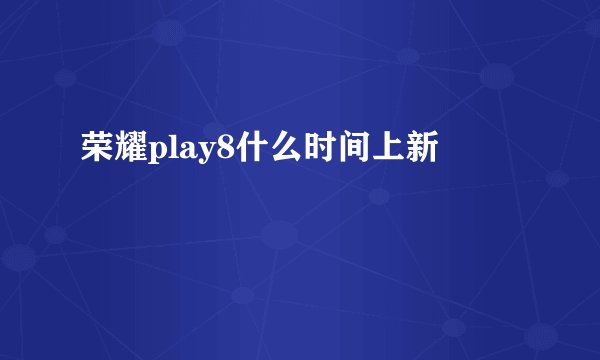 荣耀play8什么时间上新