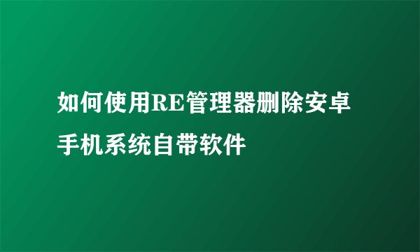 如何使用RE管理器删除安卓手机系统自带软件