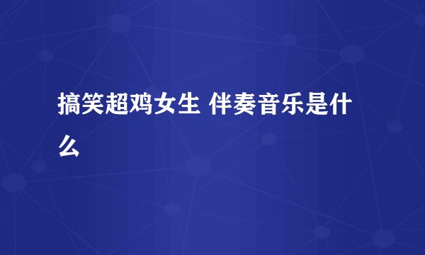 搞笑超鸡女生 伴奏音乐是什么