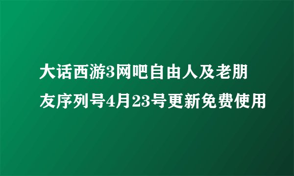 大话西游3网吧自由人及老朋友序列号4月23号更新免费使用