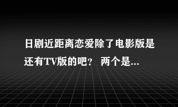 日剧近距离恋爱除了电影版是还有TV版的吧？ 两个是一样的么？