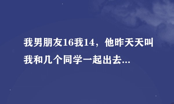 我男朋友16我14，他昨天天叫我和几个同学一起出去玩，然后到了小溪旁边，他一把抱着我，吻我，我挣扎