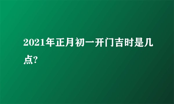 2021年正月初一开门吉时是几点?