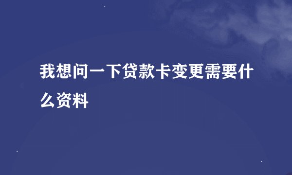 我想问一下贷款卡变更需要什么资料