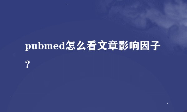 pubmed怎么看文章影响因子?