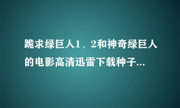 跪求绿巨人1、2和神奇绿巨人的电影高清迅雷下载种子！！！！！！！