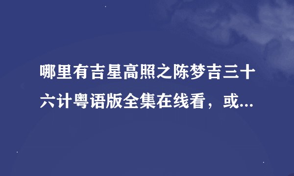 哪里有吉星高照之陈梦吉三十六计粤语版全集在线看，或者是下载都可以。谁知道的告诉一下非常感谢