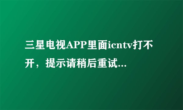 三星电视APP里面icntv打不开，提示请稍后重试，网络电视完全看不成