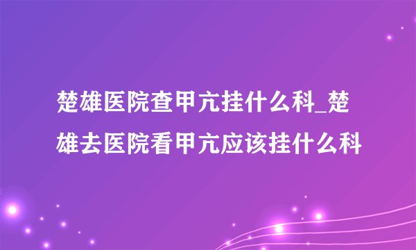 楚雄医院查甲亢挂什么科_楚雄去医院看甲亢应该挂什么科