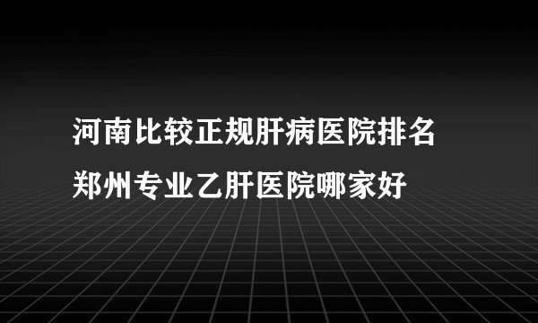 河南比较正规肝病医院排名 郑州专业乙肝医院哪家好