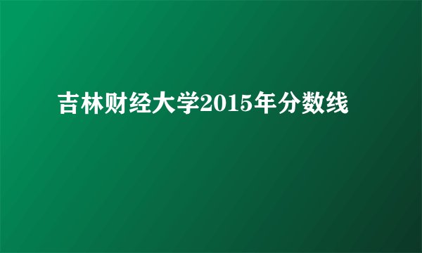 吉林财经大学2015年分数线