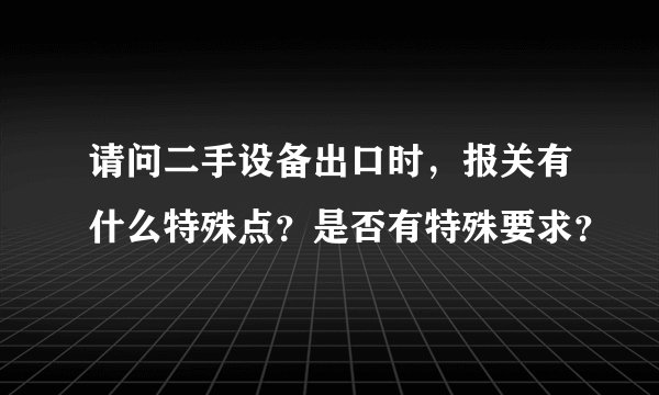 请问二手设备出口时，报关有什么特殊点？是否有特殊要求？
