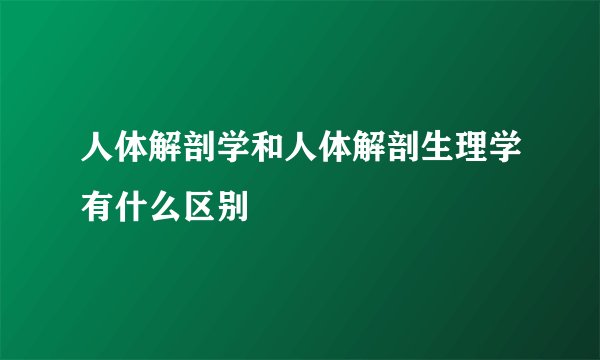 人体解剖学和人体解剖生理学有什么区别