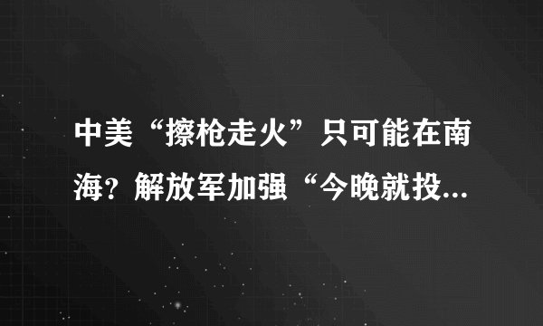 中美“擦枪走火”只可能在南海？解放军加强“今晚就投入战斗”准备
