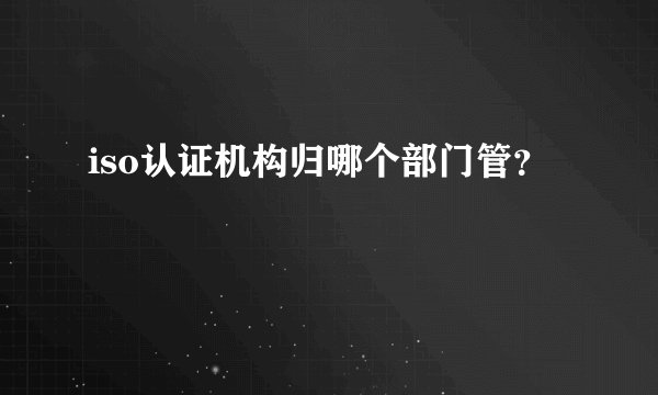 iso认证机构归哪个部门管？