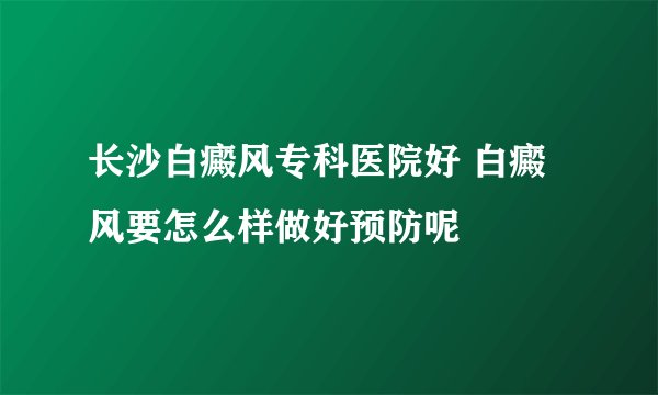 长沙白癜风专科医院好 白癜风要怎么样做好预防呢