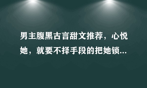 男主腹黑古言甜文推荐，心悦她，就要不择手段的把她锁在视线之内