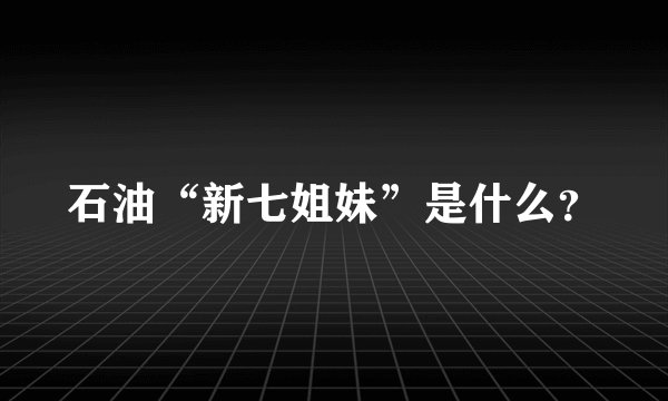石油“新七姐妹”是什么?