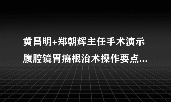 黄昌明+郑朝辉主任手术演示腹腔镜胃癌根治术操作要点（福建医科大学附属协和医院学习笔记）