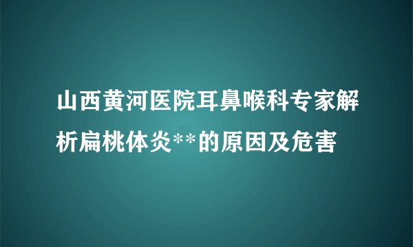 山西黄河医院耳鼻喉科专家解析扁桃体炎**的原因及危害 