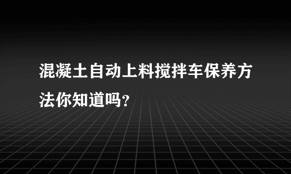 混凝土自动上料搅拌车保养方法你知道吗？