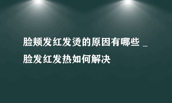脸颊发红发烫的原因有哪些 _脸发红发热如何解决