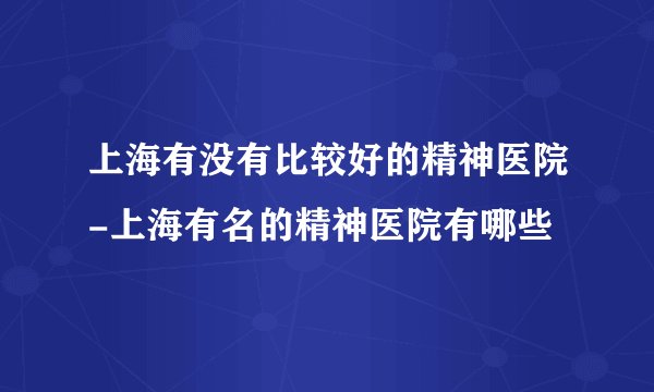 上海有没有比较好的精神医院-上海有名的精神医院有哪些
