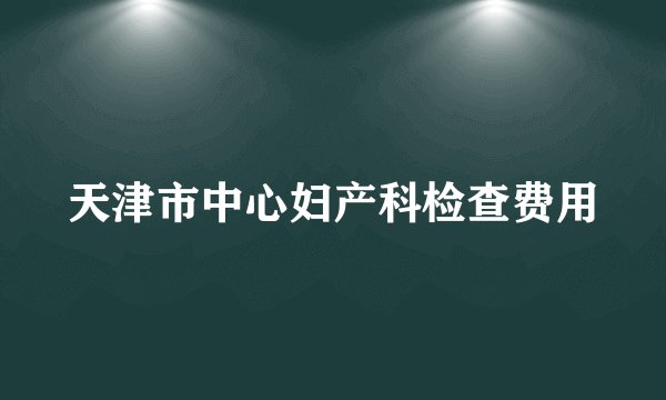 天津市中心妇产科检查费用