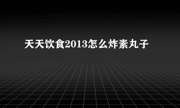 天天饮食2013怎么炸素丸子