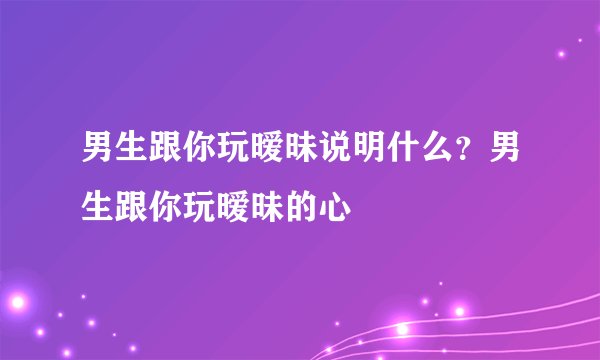 男生跟你玩暧昧说明什么？男生跟你玩暧昧的心