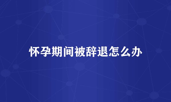 怀孕期间被辞退怎么办