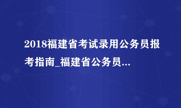 2018福建省考试录用公务员报考指南_福建省公务员考试录用网站