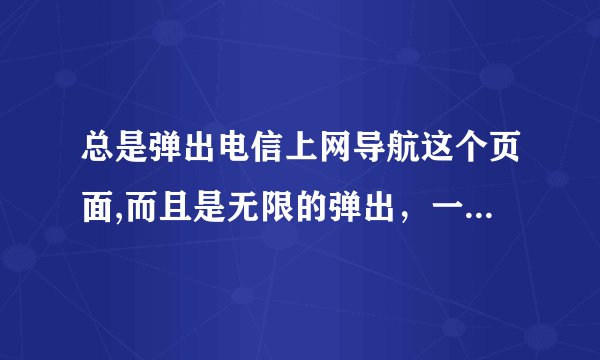 总是弹出电信上网导航这个页面,而且是无限的弹出，一个接一个的死循环,不管打开什么都不行，怎么回事？