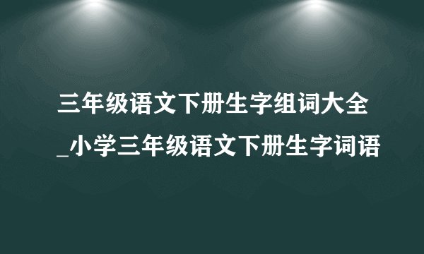 三年级语文下册生字组词大全_小学三年级语文下册生字词语