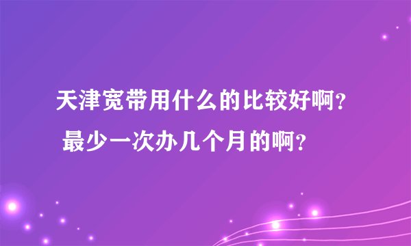 天津宽带用什么的比较好啊？ 最少一次办几个月的啊？