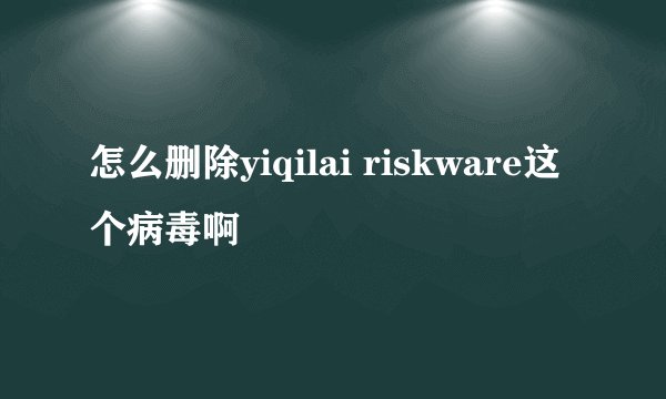 怎么删除yiqilai riskware这个病毒啊