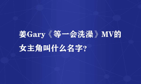 姜Gary《等一会洗澡》MV的女主角叫什么名字？