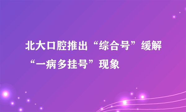 北大口腔推出“综合号”缓解“一病多挂号”现象