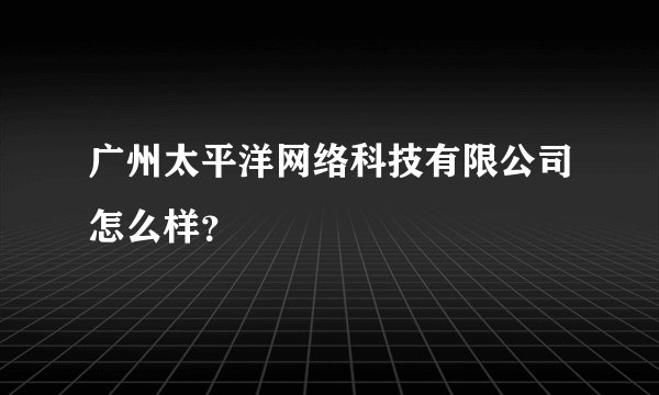 广州太平洋网络科技有限公司怎么样？