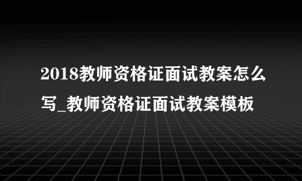 2018教师资格证面试教案怎么写_教师资格证面试教案模板