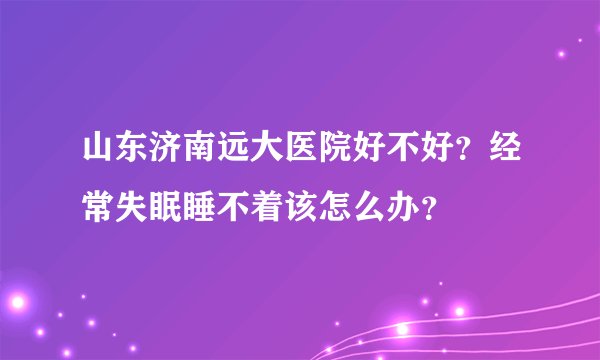 山东济南远大医院好不好？经常失眠睡不着该怎么办？