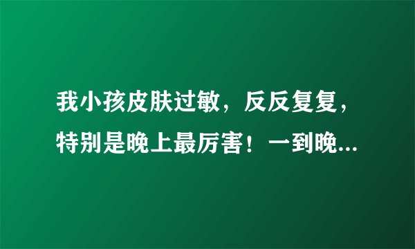 我小孩皮肤过敏，反反复复，特别是晚上最厉害！一到晚...