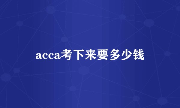 acca考下来要多少钱
